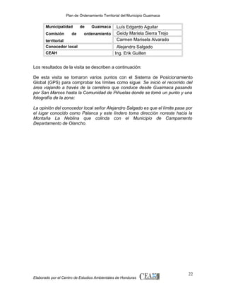 Plan de Ordenamiento Territorial del Municipio Guaimaca

Municipalidad
Comisión

de

territorial
Conocedor local
CEAH

de

Guaimaca

ordenamiento

Luís Edgardo Aguilar
Geidy Mariela Sierra Trejo
Carmen Marisela Alvarado
Alejandro Salgado
Ing. Erik Guillen

Los resultados de la visita se describen a continuación:
De esta visita se tomaron varios puntos con el Sistema de Posicionamiento
Global (GPS) para comprobar los límites como sigue: Se inició el recorrido del
área viajando a través de la carretera que conduce desde Guaimaca pasando
por San Marcos hasta la Comunidad de Piñuelas donde se tomó un punto y una
fotografía de la zona:
La opinión del conocedor local señor Alejandro Salgado es que el límite pasa por
el lugar conocido como Palanca y este lindero toma dirección noreste hacia la
Montaña La Neblina que colinda con el Municipio de Campamento
Departamento de Olancho.

Elaborado por el Centro de Estudios Ambientales de Honduras

22

 