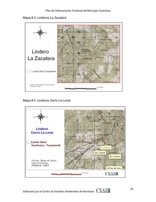 Plan de Ordenamiento Territorial del Municipio Guaimaca

Mapa # 3. Linderos La Zacatera

Mapa # 4. Linderos Cerro La Loma

Elaborado por el Centro de Estudios Ambientales de Honduras

24

 