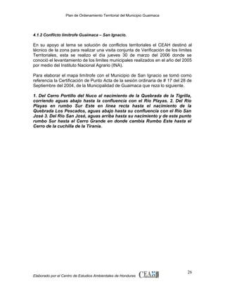 Plan de Ordenamiento Territorial del Municipio Guaimaca

4.1.2 Conflicto limítrofe Guaimaca – San Ignacio.

En su apoyo al tema se solución de conflictos territoriales el CEAH destinó al
técnico de la zona para realizar una visita conjunta de Verificación de los límites
Territoriales, esta se realizo el día jueves 30 de marzo del 2006 donde se
conoció el levantamiento de los limites municipales realizados en el año del 2005
por medio del Instituto Nacional Agrario (INA).
Para elaborar el mapa limítrofe con el Municipio de San Ignacio se tomó como
referencia la Certificación de Punto Acta de la sesión ordinaria de # 17 del 28 de
Septiembre del 2004, de la Municipalidad de Guaimaca que reza lo siguiente.
1. Del Cerro Portillo del Nuco al nacimiento de la Quebrada de la Tigrilla,
corriendo aguas abajo hasta la confluencia con el Río Playas. 2. Del Río
Playas en rumbo Sur Este en línea recta hasta el nacimiento de la
Quebrada Los Pescados, aguas abajo hasta su confluencia con el Río San
José 3. Del Río San José, aguas arriba hasta su nacimiento y de este punto
rumbo Sur hasta el Cerro Grande en donde cambia Rumbo Este hasta el
Cerro de la cuchilla de la Tiranía.

Elaborado por el Centro de Estudios Ambientales de Honduras

26

 