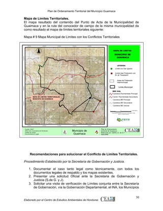 Plan de Ordenamiento Territorial del Municipio Guaimaca

Mapa de Límites Territoriales.
El mapa resultado del contenido del Punto de Acta de la Municipalidad de
Guaimaca y en la ruta del conocedor de campo de la misma municipalidad da
como resultado el mapa de límites territoriales siguiente:
Mapa # 9 Mapa Municipal de Limites con los Conflictos Territoriales

Recomendaciones para solucionar el Conflicto de Límites Territoriales.
Procedimiento Establecido por la Secretaría de Gobernación y Justicia.
1. Documentar el caso tanto legal como técnicamente, con todos los
documentos legales de respaldo y los mapas existentes.
2. Presentar una solicitud Oficial ante la Secretaria de Gobernación y
Justicia (S.de G. y J).
3. Solicitar una visita de verificación de Límites conjunta entre la Secretaría
de Gobernación, vía la Gobernación Departamental, el INA, los Municipios

Elaborado por el Centro de Estudios Ambientales de Honduras

30

 