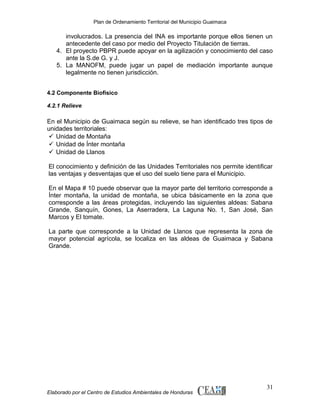 Plan de Ordenamiento Territorial del Municipio Guaimaca

involucrados. La presencia del INA es importante porque ellos tienen un
antecedente del caso por medio del Proyecto Titulación de tierras.
4. El proyecto PBPR puede apoyar en la agilización y conocimiento del caso
ante la S.de G. y J.
5. La MANOFM, puede jugar un papel de mediación importante aunque
legalmente no tienen jurisdicción.
4.2 Componente Biofísico
4.2.1 Relieve

En el Municipio de Guaimaca según su relieve, se han identificado tres tipos de
unidades territoriales:
 Unidad de Montaña
 Unidad de Ínter montaña
 Unidad de Llanos
El conocimiento y definición de las Unidades Territoriales nos permite identificar
las ventajas y desventajas que el uso del suelo tiene para el Municipio.
En el Mapa # 10 puede observar que la mayor parte del territorio corresponde a
Ínter montaña, la unidad de montaña, se ubica básicamente en la zona que
corresponde a las áreas protegidas, incluyendo las siguientes aldeas: Sabana
Grande, Sanquín, Gones, La Aserradera, La Laguna No. 1, San José, San
Marcos y El tomate.
La parte que corresponde a la Unidad de Llanos que representa la zona de
mayor potencial agrícola, se localiza en las aldeas de Guaimaca y Sabana
Grande.

Elaborado por el Centro de Estudios Ambientales de Honduras

31

 