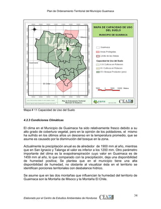 Plan de Ordenamiento Territorial del Municipio Guaimaca

Mapa # 11 Capacidad de Uso del Suelo
4.2.3 Condiciones Climáticas

El clima en el Municipio de Guaimaca ha sido relativamente fresco debido a su
alto grado de cobertura vegetal, pero en la opinión de los pobladores, el mismo
ha sufrido en los últimos años un descenso en la temperatura promedio, que se
asume es causado por la disminución del bosque en la zona.
Actualmente la precipitación anual es de alrededor de 1900 mm al año, mientras
que en San Ignacio y Talanga el valor es inferior a los 1200 mm. Otro parámetro
importante del clima es la evapotranspiración cuyo valor en Guaimaca es de
1459 mm al año, lo que comparado con la precipitación, deja una disponibilidad
de humedad positiva; Se plantea que en el municipio tiene una alta
disponibilidad de humedad, no obstante al visualizar ésta en el territorio se
identifican porciones territoriales con desbalance hídrico.
Se asume que en las dos montañas que influencian la humedad del territorio de
Guaimaca son la Montaña de Misoco y la Montaña El Chile.

Elaborado por el Centro de Estudios Ambientales de Honduras

34

 