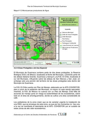 Plan de Ordenamiento Territorial del Municipio Guaimaca

Mapa # 12 Microcuencas productoras de Agua

4.2.5 Áreas Protegidas o de Uso Especial

El Municipio de Guaimaca contiene parte de dos áreas protegidas, la Reserva
Biológica (R.B.) de Misoco, localizada al Norte del Municipio, cubriendo parte de
las aldeas Sabana Grande, Guaimaca y Sanquín y la R.B. El Chile, localizada al
sur del Municipio, influyendo sobre las aldeas de San Marcos y San José; sin
embargo solo una porción del territorio de las áreas protegidas esta dentro del
Municipio de Guaimaca.
La R.B. El Chile cuenta con Plan de Manejo, elaborado por la AFE-COHDEFOR,
pero a juicio de la población del Municipio, el mismo no esta siendo ejecutado;
mientras, la R.B. de Misoco no cuenca con un Plan de Manejo: Esta falta de
acciones de manejo pone en riesgo la sostenibilidad de los ecosistemas, sobre
todo en el área de amortiguamiento, donde se cultiva una área considerable de
café.
Los pobladores de la zona creen que es de carácter urgente la instalación de
una ONG, que se encargue de esta zona, ya que por los momentos no hay una,
a la vez se manifiesta el desinterés de la AFE- COHDEFOR por el cuidado de
estas zonas de alto valor ecosistémico.
Elaborado por el Centro de Estudios Ambientales de Honduras

36

 