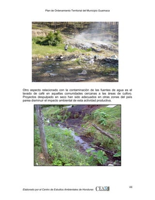 Plan de Ordenamiento Territorial del Municipio Guaimaca

Otro aspecto relacionado con la contaminación de las fuentes de agua es el
lavado de café en aquellas comunidades cercanas a las áreas de cultivo.
Proyectos despulpado en seco han sido adecuados en otras zonas del país
parea disminuir el impacto ambiental de esta actividad productiva.

Elaborado por el Centro de Estudios Ambientales de Honduras

44

 