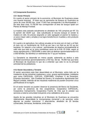 Plan de Ordenamiento Territorial del Municipio Guaimaca

4.5 Componente Económico
4.5.1 Sector Primario

En cuanto al sector primario de la economía, el Municipio de Guaimaca posee
una riqueza boscosa. El área que es aprovecha de bosque en Guaimaca es
cerca de unas 28,000 has. Unas 17,643 has corresponde a la Municipalidad l.
De esta área unas 13,792.68 has corresponden al área de bosque ejidal con
Planes de Manejo Forestal.
La madera esta cotizada actualmente en alrededor de 145 Lempiras por M 3. Es
la opinión del CEAH que esta subutilizado el recurso bosque al vender la
madera en rollo. Es preciso asignarle un valor agregado al aserrar la madera y
un poco mayor valor y empleo si se logra transforma en muebles u otro producto
secundario.
En cuanto a la agricultura, los cultivos anuales en la zona son el maíz y el frijol;
el maíz con un rendimiento de 19.20 qq por has y en frijol es de 9.4 qq por
hectárea. En relación a los cultivos permanentes se observa principalmente el
café más que todo en la zona montañosa cerca de la R.B. El Chile, según el
censo agropecuario y TROCAIRE a este rubro se dedican aproximadamente 410
a 500 familias: Se identifica un redimiendo de 17 qq por hectárea.
La Ganadería se desarrolla en menor escala, solamente se dedica a esta
actividad económica aproximadamente 2,700 has. De las 78,000 has que tiene
el Municipio de Guaimaca lo que da a entender que este no es la principal
actividad de los pobladores.
4.5.2 Sector Secundario y Terciario

El sector secundario esta bien desarrollado en el Municipio, sobre todo por la
instalación de las industrias madereras y unos grupos agroforestales, instalados
aquí como CAFEGUAL, COFUVIL, CORFONEL, Empresa 11 de Diciembre,
Empresa Asociativa , San Cristóbal de Gones y la cooperativa Agroforestal San
Miguel Limitada. Además de las industrias madereras se pueden encontrar cinco
panificadoras en la región.
En el sector terciario se pueden observar la presencia del Banco de Occidente,
así como la presencia de tres cooperativas: Cooperativa CAFEGUAL,
Cooperativa Campamento, Cooperativa Fuente de Vida que le prestan sus
servicios a toda la comunidad incluyendo a los cafetaleros de la zona.
Aparte de las grandes industrias en el Municipio de Guaimaca se encuentra
relativamente desarrollada la microempresa comercial y de servicios; entre
algunas se pueden mencionar: 3 abarroterías, alrededor de 20 tiendas
comerciales, farmacias, ferreterías, entre otros.

Elaborado por el Centro de Estudios Ambientales de Honduras

45

 