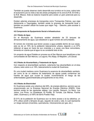 Plan de Ordenamiento Territorial del Municipio Guaimaca

También se puede observar cierto desarrollo eco turístico en la zona, sobre todo
el ecoturismo por la visita a las dos áreas protegidas en la zona la R.B. El Chile y
la R.B. Misoco. Este es todavía incipiente pero existe un gran potencial para su
desarrollo.
Existen además empresas de transportes como Transportes Patricia, que viaja
diariamente a Tegucigalpa, también existe la empresa de transporte local y
también se pueden utilizar los buses que viajan Teg - Olancho, para accesar a
Guaimaca.
4.6 Componente de Equipamiento Social e Infraestructura
4.6.1 Redes de Agua

En el Municipio de Guaimaca existen alrededor de 23 tanques de
almacenamiento de agua, que abastecen a igual número de comunidades.
El número de viviendas que tienen acceso a agua potable dentro de sus casas,
esto es de un 16% de la población básicamente urbana, dejando a un 67%
obtienen el agua en fuera de sus viviendas y a veces una llave comunitaria,
tomando en cuenta que el agua no es constante todo el día.
Un proyecto de agua Potable en proceso es el San Marcos que beneficiara a las
comunidades de San Marcos, La Laguna, Río Abajo, El Majastre y El Zarzal.
4.6.2 Redes de Alcantarillado y Tratamiento de Aguas

Con respecto al alcantarillado sanitario, solamente hay alcantarillado en el área
urbana, este cubre a un 18%, básicamente la ciudad de Guaimaca.
En una ciudad mediana como Guaimaca la ausencia de alcantarillado sanitario,
así como la de un sistema de tratamiento de aguas puede contaminar las
fuentes de agua que cruzan la ciudad, incrementando el riesgo de las
enfermedades gastrointestinales principalmente en los niños.
4.6.3 Redes de Electricidad

En Guaimaca existe una cobertura del 49%, de energía eléctrica, servicio que es
proporcionado por la Empresa Nacional de Energía Eléctrica (ENEE). Este
servicio existe en las siguientes aldeas: Los Leones, Sanquín, La Nava, Los
Jobos, Los Pinos, La Guadalupe, El Portillo, El Tomate, Las Marías, Puente
Jalan, Guaimaca y un 95% de barrio Pueblo Viejo.
El 51% de la población de Guaimaca aun no tiene acceso a la luz eléctrica, un
27% utiliza candil o lámpara de gas, seguido de ocote y vela, lo cual representa
un riesgo siempre (incendios, quemaduras, intoxicaciones por gas, etc.)

Elaborado por el Centro de Estudios Ambientales de Honduras

46

 