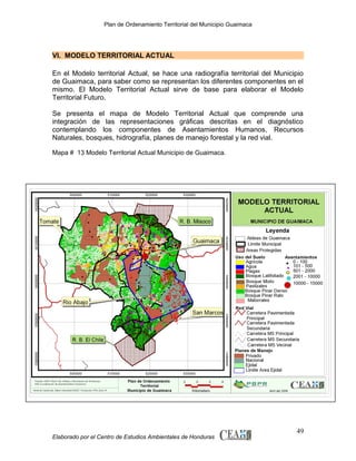 Plan de Ordenamiento Territorial del Municipio Guaimaca

VI. MODELO TERRITORIAL ACTUAL
En el Modelo territorial Actual, se hace una radiografía territorial del Municipio
de Guaimaca, para saber como se representan los diferentes componentes en el
mismo. El Modelo Territorial Actual sirve de base para elaborar el Modelo
Territorial Futuro.
Se presenta el mapa de Modelo Territorial Actual que comprende una
integración de las representaciones gráficas descritas en el diagnóstico
contemplando los componentes de Asentamientos Humanos, Recursos
Naturales, bosques, hidrografía, planes de manejo forestal y la red vial.
Mapa # 13 Modelo Territorial Actual Municipio de Guaimaca.

Elaborado por el Centro de Estudios Ambientales de Honduras

49

 