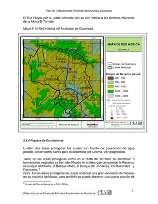Plan de Ordenamiento Territorial del Municipio Guaimaca

El Río Playas por su parte alimenta con su red hídrica a los terrenos ribereños
de la Aldea El Tomate.
Mapa # 14 Red Hídrica del Municipio de Guaimaca

6.1.4 Riqueza de Ecosistemas

Existen dos áreas protegidas las cuales son fuente de generación de agua
potable, sirven como fuente para el desarrollo del turismo. Ver diagnostico.
Tanto en las áreas protegidas como en el resto del territorio se identifican 5
formaciones vegetales se han identificado en el área que comprende la Reserva:
el Bosque latifoliado, el Bosque Mixto, el Bosque de Coníferas, los Matorrales y
Pastizales. 8
Flora: En las áreas protegidas se puede observar una gran extensión de bosque,
en su mayoría latifoliado, pero también se puede observar una buena porción de
8

Tomado del Plan de Manejo de la R.B. El Chile

Elaborado por el Centro de Estudios Ambientales de Honduras

51

 