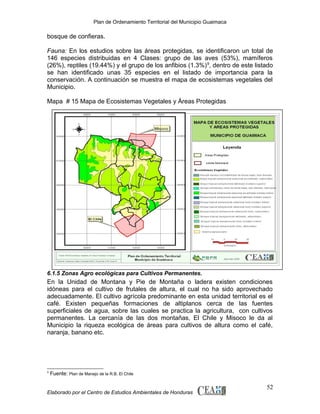 Plan de Ordenamiento Territorial del Municipio Guaimaca

bosque de confieras.
Fauna: En los estudios sobre las áreas protegidas, se identificaron un total de
146 especies distribuidas en 4 Clases: grupo de las aves (53%), mamíferos
(26%), reptiles (19.44%) y el grupo de los anfibios (1.3%) 9, dentro de este listado
se han identificado unas 35 especies en el listado de importancia para la
conservación. A continuación se muestra el mapa de ecosistemas vegetales del
Municipio.
Mapa # 15 Mapa de Ecosistemas Vegetales y Áreas Protegidas

6.1.5 Zonas Agro ecológicas para Cultivos Permanentes.

En la Unidad de Montana y Pie de Montaña o ladera existen condiciones
idóneas para el cultivo de frutales de altura, el cual no ha sido aprovechado
adecuadamente. El cultivo agrícola predominante en esta unidad territorial es el
café. Existen pequeñas formaciones de altiplanos cerca de las fuentes
superficiales de agua, sobre las cuales se practica la agricultura, con cultivos
permanentes. La cercanía de las dos montañas, El Chile y Misoco le da al
Municipio la riqueza ecológica de áreas para cultivos de altura como el café,
naranja, banano etc.

9

Fuente: Plan de Manejo de la R.B. El Chile

Elaborado por el Centro de Estudios Ambientales de Honduras

52

 