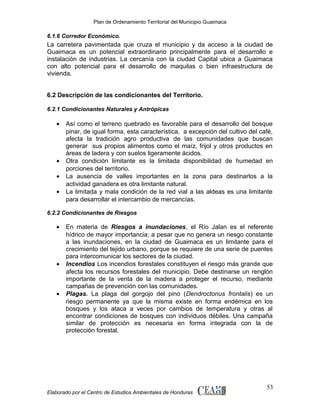 Plan de Ordenamiento Territorial del Municipio Guaimaca

6.1.6 Corredor Económico.

La carretera pavimentada que cruza el municipio y da acceso a la ciudad de
Guaimaca es un potencial extraordinario principalmente para el desarrollo e
instalación de industrias. La cercanía con la ciudad Capital ubica a Guaimaca
con alto potencial para el desarrollo de maquilas o bien infraestructura de
vivienda.
6.2 Descripción de las condicionantes del Territorio.
6.2.1 Condicionantes Naturales y Antrópicas

•

•
•
•

Así como el terreno quebrado es favorable para el desarrollo del bosque
pinar, de igual forma, esta característica, a excepción del cultivo del café,
afecta la tradición agro productiva de las comunidades que buscan
generar sus propios alimentos como el maíz, frijol y otros productos en
áreas de ladera y con suelos ligeramente ácidos.
Otra condición limitante es la limitada disponibilidad de humedad en
porciones del territorio.
La ausencia de valles importantes en la zona para destinarlos a la
actividad ganadera es otra limitante natural.
La limitada y mala condición de la red vial a las aldeas es una limitante
para desarrollar el intercambio de mercancías.

6.2.2 Condicionantes de Riesgos

•

•

•

En materia de Riesgos a inundaciones, el Río Jalan es el referente
hídrico de mayor importancia; a pesar que no genera un riesgo constante
a las inundaciones, en la ciudad de Guaimaca es un limitante para el
crecimiento del tejido urbano, porque se requiere de una serie de puentes
para intercomunicar los sectores de la ciudad.
Incendios Los incendios forestales constituyen el riesgo más grande que
afecta los recursos forestales del municipio. Debe destinarse un renglón
importante de la venta de la madera a proteger el recurso, mediante
campañas de prevención con las comunidades.
Plagas. La plaga del gorgojo del pino (Dendroctonus frontalis) es un
riesgo permanente ya que la misma existe en forma endémica en los
bosques y los ataca a veces por cambios de temperatura y otras al
encontrar condiciones de bosques con individuos débiles. Una campaña
similar de protección es necesaria en forma integrada con la de
protección forestal.

Elaborado por el Centro de Estudios Ambientales de Honduras

53

 