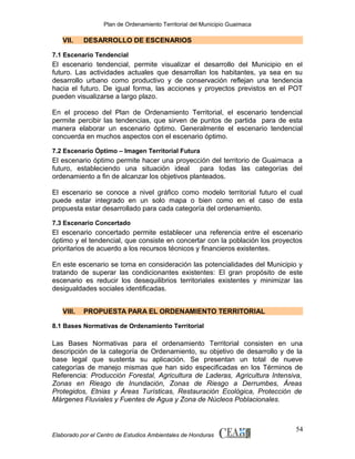 Plan de Ordenamiento Territorial del Municipio Guaimaca

VII.

DESARROLLO DE ESCENARIOS

7.1 Escenario Tendencial

El escenario tendencial, permite visualizar el desarrollo del Municipio en el
futuro. Las actividades actuales que desarrollan los habitantes, ya sea en su
desarrollo urbano como productivo y de conservación reflejan una tendencia
hacia el futuro. De igual forma, las acciones y proyectos previstos en el POT
pueden visualizarse a largo plazo.
En el proceso del Plan de Ordenamiento Territorial, el escenario tendencial
permite percibir las tendencias, que sirven de puntos de partida para de esta
manera elaborar un escenario óptimo. Generalmente el escenario tendencial
concuerda en muchos aspectos con el escenario óptimo.
7.2 Escenario Óptimo – Imagen Territorial Futura

El escenario óptimo permite hacer una proyección del territorio de Guaimaca a
futuro, estableciendo una situación ideal
para todas las categorías del
ordenamiento a fin de alcanzar los objetivos planteados.
El escenario se conoce a nivel gráfico como modelo territorial futuro el cual
puede estar integrado en un solo mapa o bien como en el caso de esta
propuesta estar desarrollado para cada categoría del ordenamiento.
7.3 Escenario Concertado

El escenario concertado permite establecer una referencia entre el escenario
óptimo y el tendencial, que consiste en concertar con la población los proyectos
prioritarios de acuerdo a los recursos técnicos y financieros existentes.
En este escenario se toma en consideración las potencialidades del Municipio y
tratando de superar las condicionantes existentes: El gran propósito de este
escenario es reducir los desequilibrios territoriales existentes y minimizar las
desigualdades sociales identificadas.
VIII.

PROPUESTA PARA EL ORDENAMIENTO TERRITORIAL

8.1 Bases Normativas de Ordenamiento Territorial

Las Bases Normativas para el ordenamiento Territorial consisten en una
descripción de la categoría de Ordenamiento, su objetivo de desarrollo y de la
base legal que sustenta su aplicación. Se presentan un total de nueve
categorías de manejo mismas que han sido especificadas en los Términos de
Referencia: Producción Forestal, Agricultura de Laderas, Agricultura Intensiva,
Zonas en Riesgo de Inundación, Zonas de Riesgo a Derrumbes, Áreas
Protegidos, Etnias y Áreas Turísticas, Restauración Ecológica, Protección de
Márgenes Fluviales y Fuentes de Agua y Zona de Núcleos Poblacionales.

Elaborado por el Centro de Estudios Ambientales de Honduras

54

 