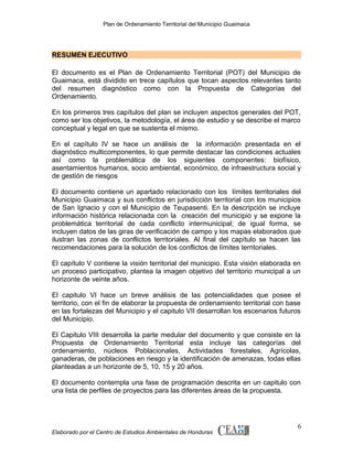 Plan de Ordenamiento Territorial del Municipio Guaimaca

RESUMEN EJECUTIVO
El documento es el Plan de Ordenamiento Territorial (POT) del Municipio de
Guaimaca, está dividido en trece capítulos que tocan aspectos relevantes tanto
del resumen diagnóstico como con la Propuesta de Categorías del
Ordenamiento.
En los primeros tres capítulos del plan se incluyen aspectos generales del POT,
como ser los objetivos, la metodología, el área de estudio y se describe el marco
conceptual y legal en que se sustenta el mismo.
En el capítulo IV se hace un análisis de la información presentada en el
diagnóstico multicomponentes, lo que permite destacar las condiciones actuales
así como la problemática de los siguientes componentes: biofísico,
asentamientos humanos, socio ambiental, económico, de infraestructura social y
de gestión de riesgos
El documento contiene un apartado relacionado con los límites territoriales del
Municipio Guaimaca y sus conflictos en jurisdicción territorial con los municipios
de San Ignacio y con el Municipio de Teupasenti. En la descripción se incluye
información histórica relacionada con la creación del municipio y se expone la
problemática territorial de cada conflicto intermunicipal; de igual forma, se
incluyen datos de las giras de verificación de campo y los mapas elaborados que
ilustran las zonas de conflictos territoriales. Al final del capítulo se hacen las
recomendaciones para la solución de los conflictos de límites territoriales.
El capítulo V contiene la visión territorial del municipio. Esta visión elaborada en
un proceso participativo, plantea la imagen objetivo del territorio municipal a un
horizonte de veinte años.
El capitulo VI hace un breve análisis de las potencialidades que posee el
territorio, con el fin de elaborar la propuesta de ordenamiento territorial con base
en las fortalezas del Municipio y el capitulo VII desarrollan los escenarios futuros
del Municipio.
El Capitulo VIII desarrolla la parte medular del documento y que consiste en la
Propuesta de Ordenamiento Territorial esta incluye las categorías del
ordenamiento, núcleos Poblacionales, Actividades forestales, Agrícolas,
ganaderas, de poblaciones en riesgo y la identificación de amenazas, todas ellas
planteadas a un horizonte de 5, 10, 15 y 20 años.
El documento contempla una fase de programación descrita en un capitulo con
una lista de perfiles de proyectos para las diferentes áreas de la propuesta.

Elaborado por el Centro de Estudios Ambientales de Honduras

6

 