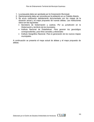 Plan de Ordenamiento Territorial del Municipio Guaimaca

1. La propuesta debe ser aprobada por la Corporación Municipal.
2. Oportunamente debe ser conocida por la población en un Cabildo Abierto.
3. Se envía notificación debidamente documentada con los mapas de la
situación actual y el mapa propuesto de nuevas aldeas. Las instituciones
clave son las siguientes:
• Secretaría de Gobernación y Justicia. Por su jurisdicción en la
Gobernación y territorio de los municipios
• Instituto Nacional de Estadísticas. Para generar los geocódigos
correspondientes, para fines censales y electorales
• Instituto Geográfico Nacional. Para la generación de los nuevos mapas
municipales.
A continuación se presenta el mapa actual de aldeas y el mapa propuesto de
aldeas.

Elaborado por el Centro de Estudios Ambientales de Honduras

66

 