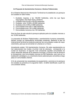 Plan de Ordenamiento Territorial del Municipio Guaimaca

8.4 Propuesta de Asentamientos Humanos o Núcleos Poblacionales

En el Sistema Nacional de Información Territorial se ha establecido una jerarquía
de ciudades en siete niveles.
1. Ciudades mayores a los 100,000 habitantes, entre las que figura
Tegucigalpa, San Pedro Sula y Choloma.
2. Ciudades entre 50,000 a 99,000 habitantes.
3. Ciudades entre 10,000 a 49,999 habitantes
4. Ciudades entre 2,000 a 9,999 habitantes.
5. Comunidades entre 500 a 1999 habitantes.
6. Comunidades entre 100 a 4999 habitantes
7. Comunidades menores a los 100 habitantes.
Para los fines de este estudio la jerarquía aplicada parte de ciudades menores a
los 10,000 habitantes.
La propuesta de Núcleos Poblacionales o asentamientos humanos presentada,
plantea corregir los desequilibrios territoriales existentes. Mediante el plan de
ordenamiento territorial se pretende potenciar las comunidades rurales de mayor
crecimiento, para que se conviertan en urbanas en un futuro.
Actualmente existen 136 Asentamientos Humanos. De estos asentamientos se
han seleccionado tres niveles: el primer nivel de Jerarquía, corresponde a la
ciudad de Guaimaca; el segundo nivel comprende aquellas comunidades de
mayor desarrollo después de la cabecera municipal; y el tercer nivel de jerarquía
le corresponde a las comunidades menores de 500 habitantes, pero que por su
localización estratégica y su crecimiento tienen potencial para convertirse a largo
plazo en comunidades urbanas.
A fin de comprender las necesidades de equipamiento y servicios en la jerarquía
de ciudades se presenta en la siguiente matriz el déficit identificado a partir de
una condición idónea.

Elaborado por el Centro de Estudios Ambientales de Honduras

69

 