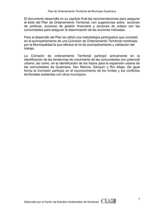 Plan de Ordenamiento Territorial del Municipio Guaimaca

El documento desarrolla en su capítulo final las recomendaciones para asegurar
el éxito del Plan de Ordenamiento Territorial, con sugerencias sobre acciones
de políticas, acciones de gestión financiera y acciones de enlace con las
comunidades para asegurar la diseminación de las acciones indicadas.
Para el desarrollo del Plan se utilizó una metodología participativa que consistió
en el acompañamiento de una Comisión de Ordenamiento Territorial nombrada
por la Municipalidad la que efectuó el rol de acompañamiento y validación del
trabajo.
La Comisión de ordenamiento Territorial participó activamente en la
identificación de las tendencias de crecimiento de las comunidades con potencial
urbano; así como, en la identificación de los trazos para la expansión urbana de
las comunidades de Guaimaca, San Marcos, Sanquín y Río Abajo. De igual
forma la Comisión participó en el reconocimiento de los límites y los conflictos
territoriales existentes con otros municipios.

Elaborado por el Centro de Estudios Ambientales de Honduras

7

 