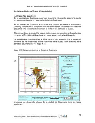 Plan de Ordenamiento Territorial del Municipio Guaimaca

8.4.1 Comunidades del Primer Nivel (ciudades)

La Ciudad de Guaimaca
En el Municipio de Guaimaca, ocurre un fenómeno interesante, solamente existe
un asentamiento urbano y este es la ciudad de Guaimaca.
En la ciudad de Guaimaca el trazo de sus barrios no obedece a un diseño
urbano y se caracteriza porque los más recientes tienen sus calles cada vez más
pequeñas y no se intercomunican con el resto de las calles de la ciudad.
El crecimiento de la ciudad ha estado determinado por condicionantes naturales
como ser el Río Jalan al Sureste de la ciudad y una quebrada al Suroeste.
La tendencia de crecimiento es al Norte de la ciudad, mientras que el desarrollo
industrial se ha establecido a este y al oeste de la ciudad sobre el tramo de la
carretera pavimentada, ver mapa # 18.
Mapa # 18 Mapa crecimiento de la Ciudad de Guaimaca.

La

propuesta de desarrollo urbano de la ciudad de Guaimaca tiene las fases
siguientes:

Elaborado por el Centro de Estudios Ambientales de Honduras

72

 