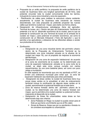 Plan de Ordenamiento Territorial del Municipio Guaimaca

•

•

•

•

Propuesta de un anillo periférico: la propuesta de anillo periférico de la
ciudad de Guaimaca tiene una longitud aproximada de 20 Kms, este
pretende circundar toda la ciudad comunicando todos los barrios,
incluyendo la nueva zona industrial y zona de expansión.
Planificación de calles para moldear la estructura urbana existente:
actualmente la ciudad de Guaimaca esta creciendo de manera
desordenada, con esta propuesta se pretende proyectar las nuevas
calles que tendrá la ciudad (ver mapa) para darle una forma urbana.
Designación de infraestructuras estratégicas (feria del agricultor,
Terminal de buses, etc.): Dentro del plan de Ordenamiento Territorial se
pretende a la vez el desarrollo económico de la ciudad, para lo que se
pretende la construcción de una Terminal de buses en la entrada de la
ciudad( ver mapa ), para potenciar el corredor económico, así como la
construcción de un Mercado Artesanal ( Feria del Agricultor ), que le
permita a los agricultores y artesanos de las diferentes aldeas a vender
sus productos en la ciudad.
Zonificación.
o Designación de una zona industrial dentro del perímetro urbano:
dentro de la Propuesta de Ordenamiento Territorial se ha
determinado una zona industrial ubicada en la afueras de la
ciudad (ver mapa 19), con el propósito de mejorara la economía
del Municipio.
o Designación de una zona de expansión habitacional: de acuerdo
al la zona de crecimiento de la ciudad, se ha determinado una
zona de expansión habitacional, ubicada en la zona norte de la
ciudad, se eligió esta zona, porque cumplía con ciertos
requerimientos, es una zona bastante plana, así como con poco
riesgo a inundación.
En este aspecto se recomienda que una vez aprobado el POT, se
emitan una ordenanza municipal para evitar que la zona de
expansión habitación sea destinada para otras actividades.
o Designación de áreas verdes: la ciudad de Guaimaca tiene muy
pocas áreas verdes en la actualidad, el plan de ordenamiento
territorial incluye la zonificación de algunas áreas verdes en la
ciudad, aprovechando el potencial forestal que el este tiene.
o Zona de reserva forestal: dentro del perímetro urbano de la
ciudad, se ha determinado una zona de reserva forestal (ver
mapa), que le permitirá al la ciudad explotar su potencial turístico,
mejorando el desarrollo de la ciudad.
o Designación de Áreas No urbanizables: estas áreas se han
determinado bajo dos criterios:
 Zona Pobladas en Riego: la ciudad no puede crecer para el
Este ya que tiene una limitante que es el Río Jalan.
 Zonas de Reserva: Áreas que por su pendiente o foresta no
se considera aconsejable su urbanización.

Elaborado por el Centro de Estudios Ambientales de Honduras

73

 