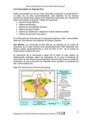 Plan de Ordenamiento Territorial del Municipio Guaimaca

8.4.2 Comunidades de Segundo Nivel

Estas comunidades son las de mayor desarrollo e proponen su potenciación a
un plazo de 10 años aproximadamente, todo depende de los factores
económicos del Municipio, apoyo de las diferentes instituciones, etc. Al potenciar
estas comunidades se propone instalar de lo siguiente:
• Red de Energía Eléctrica.
• Calles pavimentadas
• Sistema de Alcantarillado Sanitario.
• Sistema de Agua Potable.
• Sistema de recolección y disposición final de desechos sólidos
• Instituto de educación secundaria.
En el Municipio de Guaimaca se ha propuesto potenciar cuatro comunidades,
estas son: San Marcos, Los Chelones, Río Abajo y Sanquín.
San Marcos: La comunidad de San Marcos, es después de la ciudad de
Guaimaca, la de mayor tamaño, tiene aproximadamente 1,600 habitantes. San
Marcos queda aproximadamente a unos 20 Kms al Sur de la ciudad de
Guaimaca por carretera de tierra.
El crecimiento de la comunidad a pesar de no tener un plan urbano,
relativamente ordenado; según los pobladores de la zona la tendencia
crecimiento de San Marcos es principalmente hacia el norte (hacia la ciudad
Guaimaca), ya que al Sur tiene las limitantes de la montaña y la quebrada
San. (Ver el mapa # 20)

es
de
de
de

Mapa # 20 Tendencia de Crecimiento San Marcos

Elaborado por el Centro de Estudios Ambientales de Honduras

75

 