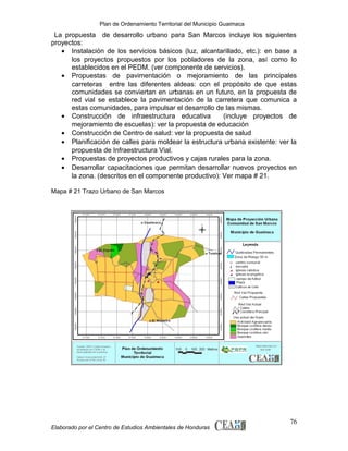 Plan de Ordenamiento Territorial del Municipio Guaimaca

La propuesta de desarrollo urbano para San Marcos incluye los siguientes
proyectos:
• Instalación de los servicios básicos (luz, alcantarillado, etc.): en base a
los proyectos propuestos por los pobladores de la zona, así como lo
establecidos en el PEDM. (ver componente de servicios).
• Propuestas de pavimentación o mejoramiento de las principales
carreteras entre las diferentes aldeas: con el propósito de que estas
comunidades se conviertan en urbanas en un futuro, en la propuesta de
red vial se establece la pavimentación de la carretera que comunica a
estas comunidades, para impulsar el desarrollo de las mismas.
• Construcción de infraestructura educativa
(incluye proyectos de
mejoramiento de escuelas): ver la propuesta de educación
• Construcción de Centro de salud: ver la propuesta de salud
• Planificación de calles para moldear la estructura urbana existente: ver la
propuesta de Infraestructura Vial.
• Propuestas de proyectos productivos y cajas rurales para la zona.
• Desarrollar capacitaciones que permitan desarrollar nuevos proyectos en
la zona. (descritos en el componente productivo): Ver mapa # 21.
Mapa # 21 Trazo Urbano de San Marcos

Elaborado por el Centro de Estudios Ambientales de Honduras

76

 