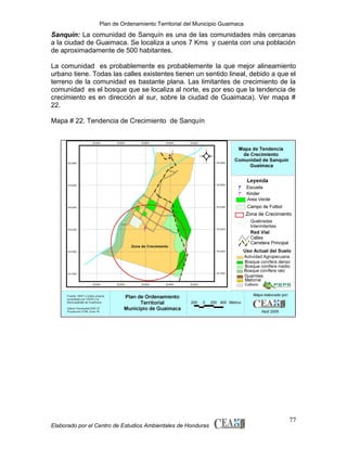 Plan de Ordenamiento Territorial del Municipio Guaimaca

Sanquín: La comunidad de Sanquín es una de las comunidades más cercanas
a la ciudad de Guaimaca. Se localiza a unos 7 Kms y cuenta con una población
de aproximadamente de 500 habitantes.
La comunidad es probablemente es probablemente la que mejor alineamiento
urbano tiene. Todas las calles existentes tienen un sentido lineal, debido a que el
terreno de la comunidad es bastante plana. Las limitantes de crecimiento de la
comunidad es el bosque que se localiza al norte, es por eso que la tendencia de
crecimiento es en dirección al sur, sobre la ciudad de Guaimaca). Ver mapa #
22.
Mapa # 22. Tendencia de Crecimiento de Sanquín

Elaborado por el Centro de Estudios Ambientales de Honduras

77

 
