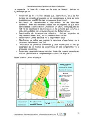 Plan de Ordenamiento Territorial del Municipio Guaimaca

La propuesta de desarrollo urbano para la aldea de Sanquín
siguientes proyectos:
•
•

•
•
•
•
•

incluye los

Instalación de los servicios básicos (luz, alcantarillado, etc.): se han
tomado los proyectos propuestos por los pobladores de la zona, así como
lo establecidos en el PEDM. (ver componente de servicios).
Propuestas de pavimentación o mejoramiento de las principales
carreteras entre las diferentes aldeas: con el propósito de que estas
comunidades se conviertan en urbanas en un futuro, en la propuesta de
red vial se establece la pavimentación de la carretera que comunica a
estas comunidades, para impulsar el desarrollo de las mismas.
Construcción de infraestructura educativa
(incluye proyectos de
mejoramiento de escuelas): ver la propuesta de educación
Instalación de Centro de salud: ver la propuesta de salud
Planificación de calles para moldear la estructura urbana futura: ver la
propuesta de Infraestructura Vial.
Propuestas de proyectos productivos y cajas rurales para la zona (la
descripción de los mismos es desarrollada en otro componente): ver la
propuesta económica.
Desarrollar capacitaciones que permitan desarrollar nuevos proyectos en
la zona. (descritos en el componente productivo): Ver mapa # 23.

Mapa # 23 Trazo Urbano de Sanquín

Elaborado por el Centro de Estudios Ambientales de Honduras

78

 
