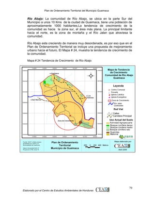 Plan de Ordenamiento Territorial del Municipio Guaimaca

Río Abajo: La comunidad de Río Abajo, se ubica en la parte Sur del
Municipio a unos 10 Kms de la ciudad de Guaimaca, tiene una población de
aproximadamente 1000 habitantes.La tendencia de crecimiento de la
comunidad es hacia la zona sur, el área más plana. La principal limitante
hacia el norte, es la zona de montaña y el Río Jalan que atraviesa la
comunidad.
Río Abajo esta creciendo de manera muy desordenada, es por eso que en el
Plan de Ordenamiento Territorial se incluye una propuesta de mejoramiento
urbano hacia el futuro. El Mapa # 24, muestra la tendencia de crecimiento de
la comunidad.
Mapa # 24 Tendencia de Crecimiento de Río Abajo

Elaborado por el Centro de Estudios Ambientales de Honduras

79

 