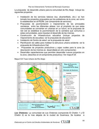 Plan de Ordenamiento Territorial del Municipio Guaimaca

La propuesta de desarrollo urbano para la comunidad de Río Abajo incluye los
siguientes proyectos:
•
•

•
•
•
•
•

Instalación de los servicios básicos (luz, alcantarillado, etc.): se han
tomado los proyectos propuestos por los pobladores de la zona, así como
lo establecidos en el PEDM. (ver componente de servicios).
Propuestas de pavimentación o mejoramiento de las principales
carreteras entre las diferentes aldeas: con el propósito de que estas
comunidades se conviertan en urbanas en un futuro, en la propuesta de
red vial se establece la pavimentación de la carretera que comunica a
estas comunidades, para impulsar el desarrollo de las mismas.
Construcción de infraestructura educativa (incluye proyectos de
mejoramiento de escuelas): ver la propuesta de educación
Instalación de Centro de salud: ver la propuesta de salud
Planificación de calles para moldear la estructura urbana existente: ver la
propuesta de Infraestructura Vial.
Propuestas de proyectos productivos y cajas rurales para la zona (la
descripción de los mismos es desarrollada en otro componente):
Desarrollar capacitaciones que permitan desarrollar nuevos proyectos en
la zona. (descritos en el componente productivo): Ver mapa # 25

Mapa # 25 Trazo Urbano de Río Abajo

Los Chelones: La comunidad de Los Chelones (comprende El Chelón 1 y El
Chelón 2) es la mas alejada de la ciudad de Guaimaca. Se localiza a

Elaborado por el Centro de Estudios Ambientales de Honduras

80

 