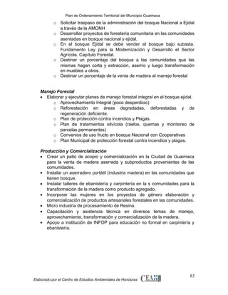 Plan de Ordenamiento Territorial del Municipio Guaimaca

o Solicitar traspaso de la administración del bosque Nacional a Ejidal
a través de la AMONH
o Desarrollar proyectos de forestería comunitaria en las comunidades
asentadas en bosque nacional y ejidal.
o En el bosque Ejidal se debe vender el bosque bajo subasta.
Fundamento Ley para la Modernización y Desarrollo el Sector
Agrícola. Capítulo Forestal.
o Destinar un porcentaje del bosque a las comunidades que las
mismas hagan corta y extracción, aserrío y luego transformación
en muebles u otros.
o Destinar un porcentaje de la venta de madera al manejo forestal
Manejo Forestal
• Elaborar y ejecutar planes de manejo forestal integral en el bosque ejidal.
o Aprovechamiento Integral (poco desperdicio)
o Reforestación en áreas degradadas, deforestadas y de
regeneración deficiente.
o Plan de protección contra incendios y Plagas.
o Plan de tratamientos silvícola (ráelos, quemas y monitoreo de
parcelas permanentes)
o Convenios de uso fructo en bosque Nacional con Cooperativas
o Plan Municipal de protección forestal contra incendios y plagas.
Producción y Comercialización
• Crear un patio de acopio y comercialización en la Ciudad de Guaimaca
para la venta de madera aserrada y subproductos provenientes de las
comunidades.
• Instalar un aserradero portátil (industria madera) en las comunidades que
tienen bosque.
• Instalar talleres de ebanistería y carpintería en la s comunidades para la
transformación de la madera como producto agregado.
• Incorporar las mujeres en los proyectos de género elaboración y
comercialización de productos artesanales forestales en las comunidades.
• Micro industria de procesamiento de Resina.
• Capacitación y asistencia técnica en diversos temas de manejo,
aprovechamiento, transformación y comercialización de la madera.
• Apoyo a institución de INFOP para educación no formal en carpintería y
ebanistería.

Elaborado por el Centro de Estudios Ambientales de Honduras

83

 