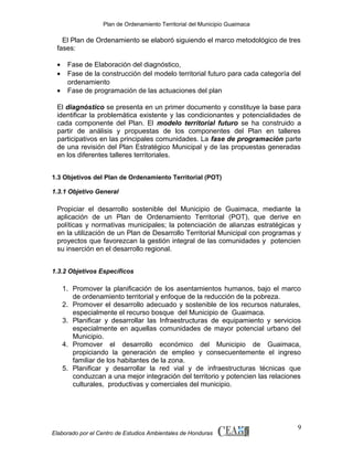 Plan de Ordenamiento Territorial del Municipio Guaimaca

El Plan de Ordenamiento se elaboró siguiendo el marco metodológico de tres
fases:
•
•
•

Fase de Elaboración del diagnóstico,
Fase de la construcción del modelo territorial futuro para cada categoría del
ordenamiento
Fase de programación de las actuaciones del plan

El diagnóstico se presenta en un primer documento y constituye la base para
identificar la problemática existente y las condicionantes y potencialidades de
cada componente del Plan. El modelo territorial futuro se ha construido a
partir de análisis y propuestas de los componentes del Plan en talleres
participativos en las principales comunidades. La fase de programación parte
de una revisión del Plan Estratégico Municipal y de las propuestas generadas
en los diferentes talleres territoriales.
1.3 Objetivos del Plan de Ordenamiento Territorial (POT)
1.3.1 Objetivo General

Propiciar el desarrollo sostenible del Municipio de Guaimaca, mediante la
aplicación de un Plan de Ordenamiento Territorial (POT), que derive en
políticas y normativas municipales; la potenciación de alianzas estratégicas y
en la utilización de un Plan de Desarrollo Territorial Municipal con programas y
proyectos que favorezcan la gestión integral de las comunidades y potencien
su inserción en el desarrollo regional.
1.3.2 Objetivos Específicos

1. Promover la planificación de los asentamientos humanos, bajo el marco
de ordenamiento territorial y enfoque de la reducción de la pobreza.
2. Promover el desarrollo adecuado y sostenible de los recursos naturales,
especialmente el recurso bosque del Municipio de Guaimaca.
3. Planificar y desarrollar las Infraestructuras de equipamiento y servicios
especialmente en aquellas comunidades de mayor potencial urbano del
Municipio.
4. Promover el desarrollo económico del Municipio de Guaimaca,
propiciando la generación de empleo y consecuentemente el ingreso
familiar de los habitantes de la zona.
5. Planificar y desarrollar la red vial y de infraestructuras técnicas que
conduzcan a una mejor integración del territorio y potencien las relaciones
culturales, productivas y comerciales del municipio.

Elaborado por el Centro de Estudios Ambientales de Honduras

9

 
