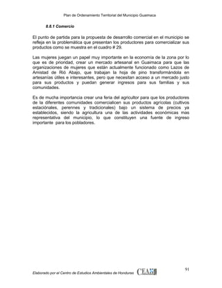 Plan de Ordenamiento Territorial del Municipio Guaimaca

8.8.1 Comercio

El punto de partida para la propuesta de desarrollo comercial en el municipio se
refleja en la problemática que presentan los productores para comercializar sus
productos como se muestra en el cuadro # 29.
Las mujeres juegan un papel muy importante en la economía de la zona por lo
que es de prioridad, crear un mercado artesanal en Guaimaca para que las
organizaciones de mujeres que están actualmente funcionado como Lazos de
Amistad de Rió Abajo, que trabajan la hoja de pino transformándola en
artesanías útiles e interesantes, pero que necesitan acceso a un mercado justo
para sus productos y puedan generar ingresos para sus familias y sus
comunidades.
Es de mucha importancia crear una feria del agricultor para que los productores
de la diferentes comunidades comercialicen sus productos agrícolas (cultivos
estaciónales, perennes y tradicionales) bajo un sistema de precios ya
establecidos, siendo la agricultura una de las actividades económicas mas
representativa del municipio, lo que constituyen una fuente de ingreso
importante para los pobladores.

Elaborado por el Centro de Estudios Ambientales de Honduras

91

 