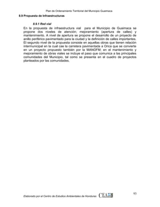 Plan de Ordenamiento Territorial del Municipio Guaimaca

8.9 Propuesta de Infraestructuras
8.9.1 Red vial

En la propuesta de infraestructura vial para el Municipio de Guaimaca se
propone dos niveles de atención; mejoramiento (apertura de calles) y
mantenimiento. A nivel de apertura se propone el desarrollo de un proyecto de
anillo periférico pavimentado para la ciudad y la definición de calles importantes.
El segundo nivel de la propuesta consiste en aquellas obras que tienen relación
intermunicipal en la cual cae la carretera pavimentada a Orica que se convierte
en un proyecto propuesto también por la MANOFM; en el mantenimiento y
mejoramiento de obras viales se incluye el paso que comunica a las principales
comunidades del Municipio, tal como se presenta en el cuadro de proyectos
planteados por las comunidades.

Elaborado por el Centro de Estudios Ambientales de Honduras

93

 