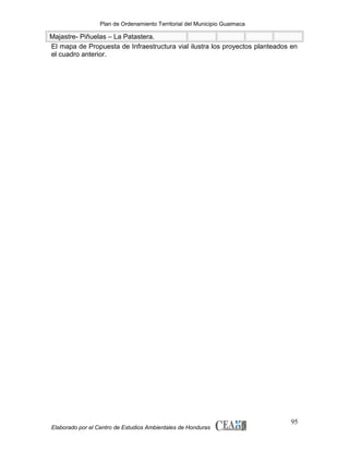 Plan de Ordenamiento Territorial del Municipio Guaimaca

Majastre- Piñuelas – La Patastera.
El mapa de Propuesta de Infraestructura vial ilustra los proyectos planteados en
el cuadro anterior.

Elaborado por el Centro de Estudios Ambientales de Honduras

95

 