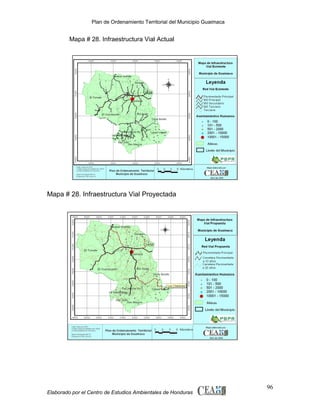 Plan de Ordenamiento Territorial del Municipio Guaimaca

Mapa # 28. Infraestructura Vial Actual

Mapa # 28. Infraestructura Vial Proyectada

Elaborado por el Centro de Estudios Ambientales de Honduras

96

 