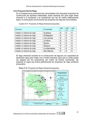 Plan de Ordenamiento Territorial del Municipio Guaimaca

8.9.2 Propuesta Red de Riego

En la infraestructura productiva las comunidades han propuesto proyectos de
construcción de represas artesanales. Estas represas son para regar áreas
menores a 5 manzanas y se caracterizan por ser de costos relativamente
bajos. A continuación se enumeran los proyectos de riego las comunidades:
Cuadro # 31. Proyectos de Riego Artesanal propuestos

Proyecto

Comunidad

Instalar un sistema de riego

Guarlaca
El Majastre
Los Leones
La Nava
Gones
Sanquín
La Aserradera
San Marcos

Instalar un sistema de riego
Instalar un sistema de riego
Instalar un sistema de riego
Instalar un sistema de riego
Instalar un sistema de riego
Instalar un sistema de riego
Instalar un sistema de riego

Año
5
X
X
X
X
X
X
X
X

Año
10
X
X
X
X
X
X
X
X

Año
15
X
X
X
X
X
X
X
X

El riego artesanal consiste en la construcción de lagunas con capacidad de
almacenar agua para irrigar una o media manzana, pero que su costo pueda
ser pagado por los productores por medio de fondos revolventes. Se
presenta el mapa que ilustra gráficamente los proyectos de riego artesanal
propuestos:
Mapa # 30. Proyectos de Riego Artesanal propuestos

Elaborado por el Centro de Estudios Ambientales de Honduras

97

 