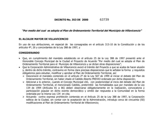 DECRETO No. 353 DE 2000                   63739


  “Por medio del cual se adopta el Plan de Ordenamiento Territorial del Municipio de Villavicencio”


EL ALCALDE MAYOR DE VILLAVICENCIO

En uso de sus atribuciones, en especial de las consagradas en el artículo 315-10 de la Constitución y de los
artículos 4º, 26 y concordantes de la Ley 388 de 1997, y

CONSIDERANDO

   Que, en cumplimiento del mandato establecido en el artículo 25 de la Ley 388 de 1997 presentó ante el
   Honorable Concejo Municipal de la Ciudad el Proyecto de Acuerdo “Por medio del cual se adopta el Plan de
   Ordenamiento Territorial para el Municipio de Villavicencio y se dictan otras disposiciones”;
   Que la Corporación Administrativa de Villavicencio avocó el trámite del Proyecto a que se acaba de hacer alusión
   y, dentro de dicho trámite, contravino en forma clara precisas disposiciones que le señalan la forma y requisitos
   obligatorios para estudiar, modificar y aprobar el Plan de Ordenamiento Territorial, así:
    Desconoció el mandato contenido en el artículo 2º de la Ley 507 de 1999 al iniciar el debate del Plan de
       Ordenamiento Territorial, sin haber citado el Cabildo Abierto PREVIO ordenado por dicha disposición;
    Adicional a lo anterior, cuando el Concejo Municipal citó, con posterioridad al inicio del debate del Plan de
       Ordenamiento Territorial, el mencionado Cabildo, pretermitió las formalidades que por mandato de la Ley
       134 de 1994 (Artículos 81 a 86) deben observarse obligatoriamente en la realización, convocatoria y
       participación popular en dicho evento democrático y omitió dar respuesta a la Comunidad en la forma
       ordenada por la misma Ley 134 en cita;
    Actuando contra expresa prohibición contenida en el Artículo 25 de la Ley 388 de 1997, la Corporación
       edilicia de la Ciudad, sin contar con la aceptación de la Administración, introdujo cerca de cincuenta (50)
       modificaciones al Plan de Ordenamiento Territorial de Villavicencio;



                                                                                     1
 