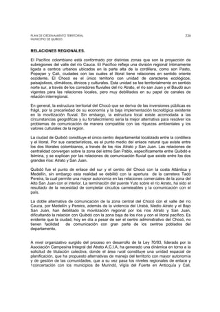 PLAN DE ORDENAMIENTO TERRITORIAL
MUNICIPIO DE QUIBDO
220
RELACIONES REGIONALES.
El Pacífico colombiano está conformado por distintas zonas que son la proyección de
subregiones del valle del río Cauca. El Pacífico refleja una división regional íntimamente
ligada a centros urbanos ubicados en la parte alta de la cordillera, como son Pasto,
Popayan y Cali, ciudades con las cuales el litoral tiene relaciones en sentido oriente
occidente. El Chocó es el único territorio con unidad de caracteres ecológicos,
paisajisticos, climáticos, étnicos y culturales. Esta unidad se lee territorialmente en sentido
norte sur, a través de los corredores fluviales del río Atrato, el río san Juan y el Baudó aun
vigentes para las relaciones locales, pero muy debilitados en su papel de canales de
relación interregional.
En general, la estructura territorial del Chocó que se deriva de las inversiones públicas es
frágil, por la precariedad de su economía y la baja implementación tecnológica existente
en la movilización fluvial. Sin embargo, la estructura local existe acomodada a las
circunstancias geográficas y su fortalecimiento seria la mejor alternativa para resolver los
problemas de comunicación de manera compatible con las riquezas ambientales y los
valores culturales de la región.
La ciudad de Quibdó constituye el único centro departamental localizado entre la cordillera
y el litoral. Por sus características, es el punto medio del enlace natural que existe entre
los dos litorales colombianos, a través de los ríos Atrato y San Juan. Las relaciones de
centralidad convergen sobre la zona del istmo San Pablo, específicamente entre Quibdó e
Istmina, y se explican por las relaciones de comunicación fluvial que existe entre los dos
grandes ríos: Atrato y San Juan.
Quibdó fue el punto de enlace del sur y el centro del Chocó con la costa Atlántica y
Medellín, sin embargo esta realidad se debilitó con la apertura de la carretera Tadó
Pereira, la cual permite una mayor autonomía en las relaciones comerciales de la zona del
Alto San Juan con el interior. La terminación del puente Yuto sobre el río Atrato, ha sido el
resultado de la necesidad de completar circuitos carreteables y la comunicación con el
país.
La doble alternativa de comunicación de la zona central del Chocó con el valle del río
Cauca, por Medellín y Pereira, además de la violencia del Urabá, Medio Atrato y el Bajo
San Juan, han debilitado la movilización regional por los ríos Atrato y San Juan,
dificultando la relación con Quibdó con la zona baja de los ríos y con el litoral pacífico. Es
evidente que la ciudad, hoy en día a pesar de ser el centro administrativo del Chocó, no
tienen facilidad de comunicación con gran parte de los centros poblados del
departamento.
A nivel organizativo surgido del proceso en desarrollo de la Ley 70/93, liderado por la
Asociación Campesina Integral del Atrato A.C.I.A, ha generado una dinámica en torno a la
solicitud de titulación colectiva, donde el área rural constituye una unidad espacial de
planificación, que ha propuesto alternativas de manejo del territorio con mayor autonomía
y de gestión de las comunidades, que a su vez pasa los niveles regionales de enlace y
1concertación con los municipios de Murindó, Vigía del Fuerte en Antioquía y Cali,
 