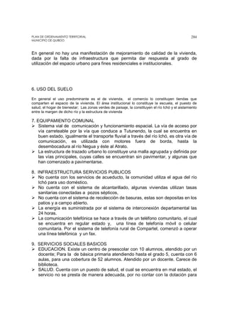 PLAN DE ORDENAMIENTO TERRITORIAL
MUNICIPIO DE QUIBDO
284
En general no hay una manifestación de mejoramiento de calidad de la vivienda,
dada por la falta de infraestructura que permita dar respuesta al grado de
utilización del espacio urbano para fines residenciales e institucionales.
6. USO DEL SUELO
En general el uso predominante es el de vivienda, el comercio lo constituyen tiendas que
comparten el espacio de la vivienda. El área institucional lo constituye la escuela, el puesto de
salud, el hogar de bienestar; Las zonas verdes de paisaje, la constituyen el río Ichó y el aislamiento
entre la margen de dicho río y la estructura de vivienda
7. EQUIPAMIENTO COMUNAL
Sistema vial de comunicación y funcionamiento espacial. La vía de acceso por
vía carreteable por la vía que conduce a Tutunendo, la cual se encuentra en
buen estado, igualmente el transporte fluvial a través del río Ichó, es otra vía de
comunicación, es utilizada con motores fuera de borda, hasta la
desembocadura al río Negua y éste al Atrato.
La estructura de trazado urbano lo constituye una malla agrupada y definida por
las vías principales, cuyas calles se encuentran sin pavimentar, y algunas que
han comenzado a pavimentarse.
8. INFRAESTRUCTURA SERVICIOS PUBLICOS
No cuenta con los servicios de acueducto, la comunidad utiliza el agua del río
Ichó para uso doméstico.
No cuenta con el sistema de alcantarillado, algunas viviendas utilizan tasas
sanitarias conectadas a pozos sépticos,
No cuenta con el sistema de recolección de basuras, estas son depositas en los
patios y a campo abierto.
La energía es suministrada por el sistema de interconexión departamental las
24 horas.
La comunicación telefónica se hace a través de un teléfono comunitario, el cual
se encuentra en regular estado y, una línea de telefonía móvil o celular
comunitaria. Por el sistema de telefonía rural de Compartel, comenzó a operar
una línea telefónica y un fax.
9. SERVICIOS SOCIALES BASICOS
EDUCACION. Existe un centro de preescolar con 10 alumnos, atendido por un
docente; Para la de básica primaria atendiendo hasta el grado 5, cuenta con 6
aulas, para una cobertura de 52 alumnos. Atendido por un docente. Carece de
biblioteca.
SALUD. Cuenta con un puesto de salud, el cual se encuentra en mal estado, el
servicio no se presta de manera adecuada, por no contar con la dotación para
 