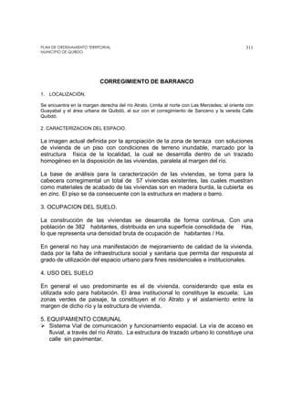 PLAN DE ORDENAMIENTO TERRITORIAL
MUNICIPIO DE QUIBDO
311
CORREGIMIENTO DE BARRANCO
1. LOCALIZACIÓN.
Se encuentra en la margen derecha del río Atrato. Limita al norte con Las Mercedes; al oriente con
Guayabal y el área urbana de Quibdó, al sur con el corregimiento de Sanceno y la vereda Calle
Quibdó.
2. CARACTERIZACION DEL ESPACIO.
La imagen actual definida por la apropiación de la zona de terraza con soluciones
de vivienda de un piso con condiciones de terreno inundable, marcado por la
estructura física de la localidad, la cual se desarrolla dentro de un trazado
homogéneo en la disposición de las viviendas, paralela al margen del río.
La base de análisis para la caracterización de las viviendas, se toma para la
cabecera corregimental un total de 57 viviendas existentes, las cuales muestran
como materiales de acabado de las viviendas son en madera burda, la cubierta es
en zinc. El piso se da consecuente con la estructura en madera o barro.
3. OCUPACION DEL SUELO.
La construcción de las viviendas se desarrolla de forma continua, Con una
población de 382 habitantes, distribuida en una superficie consolidada de Has,
lo que representa una densidad bruta de ocupación de habitantes / Ha.
En general no hay una manifestación de mejoramiento de calidad de la vivienda,
dada por la falta de infraestructura social y sanitaria que permita dar respuesta al
grado de utilización del espacio urbano para fines residenciales e institucionales.
4. USO DEL SUELO
En general el uso predominante es el de vivienda, considerando que esta es
utilizada solo para habitación. El área institucional lo constituye la escuela; Las
zonas verdes de paisaje, la constituyen el río Atrato y el aislamiento entre la
margen de dicho río y la estructura de vivienda.
5. EQUIPAMIENTO COMUNAL
Sistema Vial de comunicación y funcionamiento espacial. La vía de acceso es
fluvial, a través del río Atrato. La estructura de trazado urbano lo constituye una
calle sin pavimentar.
 