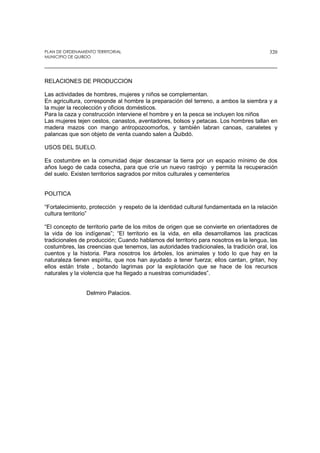 PLAN DE ORDENAMIENTO TERRITORIAL
MUNICIPIO DE QUIBDO
320
RELACIONES DE PRODUCCION
Las actividades de hombres, mujeres y niños se complementan.
En agricultura, corresponde al hombre la preparación del terreno, a ambos la siembra y a
la mujer la recolección y oficios domésticos.
Para la caza y construcción interviene el hombre y en la pesca se incluyen los niños
Las mujeres tejen cestos, canastos, aventadores, bolsos y petacas. Los hombres tallan en
madera mazos con mango antropozoomorfos, y también labran canoas, canaletes y
palancas que son objeto de venta cuando salen a Quibdó.
USOS DEL SUELO.
Es costumbre en la comunidad dejar descansar la tierra por un espacio mínimo de dos
años luego de cada cosecha, para que críe un nuevo rastrojo y permita la recuperación
del suelo. Existen territorios sagrados por mitos culturales y cementerios
POLITICA
“Fortalecimiento, protección y respeto de la identidad cultural fundamentada en la relación
cultura territorio”
“El concepto de territorio parte de los mitos de origen que se convierte en orientadores de
la vida de los indígenas”; “El territorio es la vida, en ella desarrollamos las practicas
tradicionales de producción; Cuando hablamos del territorio para nosotros es la lengua, las
costumbres, las creencias que tenemos, las autoridades tradicionales, la tradición oral, los
cuentos y la historia. Para nosotros los árboles, los animales y todo lo que hay en la
naturaleza tienen espíritu, que nos han ayudado a tener fuerza; ellos cantan, gritan, hoy
ellos están triste , botando lagrimas por la explotación que se hace de los recursos
naturales y la violencia que ha llegado a nuestras comunidades”.
Delmiro Palacios.
 