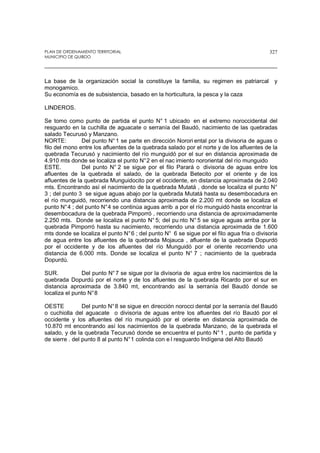 PLAN DE ORDENAMIENTO TERRITORIAL
MUNICIPIO DE QUIBDO
327
La base de la organización social la constituye la familia, su regimen es patriarcal y
monogamico.
Su economía es de subsistencia, basado en la horticultura, la pesca y la caza
LINDEROS.
Se tomo como punto de partida el punto N° 1 ubicado en el extremo noroccidental del
resguardo en la cuchilla de aguacate o serranía del Baudó, nacimiento de las quebradas
salado Tecurusó y Manzano.
NORTE: Del punto N°1 se parte en dirección Norori ental por la divisoria de aguas o
filo del mono entre los afluentes de la quebrada salado por el norte y de los afluentes de la
quebrada Tecurusó y nacimiento del río munguidó por el sur en distancia aproximada de
4.910 mts donde se localiza el punto N°2 en el nac imiento nororiental del río munguido
ESTE. Del punto N° 2 se sigue por el filo Parará o divisoria de aguas entre los
afluentes de la quebrada el salado, de la quebrada Betecito por el oriente y de los
afluentes de la quebrada Munguidocito por el occidente, en distancia aproximada de 2.040
mts. Encontrando así el nacimiento de la quebrada Mutatá , donde se localiza el punto N°
3 ; del punto 3 se sigue aguas abajo por la quebrada Mutatá hasta su desembocadura en
el río munguidó, recorriendo una distancia aproximada de 2.200 mt donde se localiza el
punto N°4 ; del punto N°4 se continúa aguas arrib a por el río munguidó hasta encontrar la
desembocadura de la quebrada Pimporró , recorriendo una distancia de aproximadamente
2.250 mts. Donde se localiza el punto N° 5; del pu nto N° 5 se sigue aguas arriba por la
quebrada Pimporró hasta su nacimiento, recorriendo una distancia aproximada de 1.600
mts donde se localiza el punto N°6 ; del punto N° 6 se sigue por el filo agua fria o divisoria
de agua entre los afluentes de la quebrada Mojauca , afluente de la quebrada Dopurdó
por el occidente y de los afluentes del río Munguidó por el oriente recorriendo una
distancia de 6.000 mts. Donde se localiza el punto N° 7 ; nacimiento de la quebrada
Dopurdú.
SUR. Del punto N°7 se sigue por la divisoria de agua entre los nacimientos de la
quebrada Dopurdú por el norte y de los afluentes de la quebrada Ricardo por el sur en
distancia aproximada de 3.840 mt, encontrando así la serranía del Baudó donde se
localiza el punto N°8
OESTE Del punto N°8 se sigue en dirección norocci dental por la serranía del Baudó
o cuchiolla del aguacate o divisoria de aguas entre los afluentes del río Baudó por el
occidente y los afluentes del río munguidó por el oriente en distancia aproximada de
10.870 mt encontrando así los nacimientos de la quebrada Manzano, de la quebrada el
salado, y de la quebrada Tecurusó donde se encuentra el punto N°1 , punto de partida y
de sierre . del punto 8 al punto N°1 colinda con e l resguardo Indígena del Alto Baudó
 