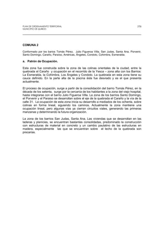 PLAN DE ORDENAMIENTO TERRITORIAL
MUNICIPIO DE QUIBDO
370
COMUNA 2
Conformado por los barios Tomás Pérez, Julio Figueroa Villa, San Judas, Santa Ana, Porvenir,
Santo Domingo, Caraño, Paraíso, Américas, Ángeles, Condoto, Cohimbra, Esmeralda.
a. Patrón de Ocupación.
Esta zona fue construida sobre la zona de las colinas orientales de la ciudad, entre la
quebrada el Caraño y ocupación en el recorrido de la Yesca – zona alta con los Barrios:
La Esmeralda, la Cohimbra, Los Ángeles y Condoto. La quebrada en esta zona tiene su
cauce definido. En la parte alta de la piscina éste fue desviado y es el que presenta
actualmente.
El proceso de ocupación, surge a partir de la consolidación del barrio Tomás Pérez, en la
década de los setenta, surge por la cercanía de los habitantes a la zona del viejo hospital,
hasta integrarse con el barrio Julio Figueroa Villa. La zona de los barrios Santo Domingo,
el Porvenir y el Paraiso se desarrollan sobre el eje de la quebrada el Caraño y la vía de la
calle 31. La ocupación de esta zona inicia su desarrollo a mediados de los ochenta, sobre
colinas en forma lineal, siguiendo los caminos. Actualmente la zona mantiene una
ocupación lineal, pero algunas vías ya cierran circuitos viales, generando las primeras
manzanas y determinando la futura organización.
La zona de los barrios San Judas, Santa Ana, Las viviendas que se desarrollan en las
laderas y planicies, se encuentran bastantes consolidadas, predominado la construcción
con estructuras de material en concreto y un cambio paulatino de las estructuras en
madera, especialmente las que se encuentran sobre el lecho de la quebrada son
precarias.
 