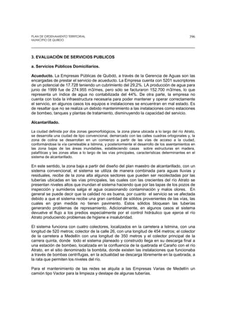 PLAN DE ORDENAMIENTO TERRITORIAL
MUNICIPIO DE QUIBDO
396
3. EVALUACIÓN DE SERVICIOS PUBLICOS
a. Servicios Públicos Domiciliarios.
Acueducto. La Empresas Públicas de Quibdó, a través de la Gerencia de Aguas son las
encargadas de prestar el servicio de acueducto. La Empresa cuenta con 5201 suscriptores
de un potencial de 17.728 teniendo un cubrimiento del 29,2%. LA producción de agua para
junio de 1999 fue de 274.955 m3/mes, pero sólo se facturaron 152.700 m3/mes, lo que
representa un índice de agua no contabilizada del 44%. De otra parte, la empresa no
cuenta con toda la infraestructura necesaria para poder mantener y operar correctamente
el servicio, en algunos casos los equipos e instalaciones se encuentran en mal estado. Es
de resaltar que no se realiza un debido mantenimiento a las instalaciones como estaciones
de bombeo, tanques y plantas de tratamiento, disminuyendo la capacidad del servicio.
Alcantarillado.
La ciudad definida por dos zonas geomorfológicos, la zona plana ubicada a lo largo del río Atrato,
se desarrolla una ciudad de tipo convencional, demarcado con las calles cuadras ortogonales y, la
zona de colina se desarrollan en un comienzo a partir de las vías de acceso a la ciudad,
conformándose la vía carreteable a Istmina, y posteriormente el desarrollo de los asentamientos en
las zona bajas de las áreas inundables, estableciendo casas sobre estructuras en madera,
palafíticas y las zonas altas a lo largo de las vías principales, características determinantes en el
sistema de alcantarillado.
En este sentido, la zona baja a partir del diseño del plan maestro de alcantarillado, con un
sistema convencional, el sistema se utiliza de manera combinada para aguas lluvias y
residuales, recibe de la zona alta algunos sectores que pueden ser recolectadas por las
tuberías ubicadas en las vías principales, las cuales con las crecientes del río Atrato se
presentan niveles altos que inundan el sistema haciendo que por las tapas de los pozos de
inspección y sumideros salga el agua ocasionando contaminación y malos olores. En
general se puede decir que la calidad no es buena, por cuanto el servicio se ve afectada
debido a que el sistema recibe una gran cantidad de sólidos provenientes de las vías, las
cuales en gran medida no tienen pavimento. Estos sólidos bloquean las tuberías
generando problemas de represamiento. Adicionalmente, en algunos casos el sistema
devuelve el flujo a los predios especialmente por el control hidráulico que ejerce el río
Atrato produciendo problemas de higiene e insalubridad.
El sistema funciona con cuatro colectores, localizados en la carretera a Istmina, con una
longitud de 520 metros; colector de la calle 26, con una longitud de 454 metros; el colector
de la carretera a Medellín con una longitud de 350 metros y el colector principal de la
carrera quinta, donde todo el sistema planeado y construido llega en su descarga final a
una estación de bombeo, localizada en la confluencia de la quebrada el Caraño con el río
Atrato, en el sitio denominado la bombita, donde existen las instalaciones que funcionaba
a través de bombas centrífugas, en la actualidad se descarga libremente en la quebrada, a
la rata que permiten los niveles del río.
Para el mantenimiento de las redes se alquila a las Empresas Varias de Medellín un
camión tipo Vactor para la limpieza y destape de algunas tuberías.
 