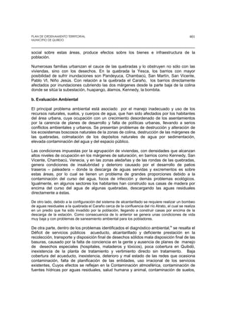 PLAN DE ORDENAMIENTO TERRITORIAL
MUNICIPIO DE QUIBDO
401
social sobre estas áreas, produce efectos sobre los bienes e infraestructura de la
población.
Numerosas familias urbanizan el cauce de las quebradas y lo obstruyen no sólo con las
viviendas, sino con los desechos. En la quebrada la Yesca, los barrios con mayor
posibilidad de sufrir inundaciones son Pandeyuca, Chambacú, San Martín, San Vicente,
Pablo VI, Niño Jesús. Con relación a la quebrada el Caraño, los barrios directamente
afectados por inundaciones cubriendo las dos márgenes desde la parte baja de la colina
donde se sitúa la subestación, huapango, álamos, Kennedy, la bombita.
b. Evaluación Ambiental
El principal problema ambiental está asociado por el manejo inadecuado y uso de los
recursos naturales, suelos, y cuerpos de agua, que han sido afectados por los habitantes
del área urbana, cuya ocupación con un crecimiento desordenado de los asentamientos
por la carencia de planes de desarrollo y falta de políticas urbanas, llevando a serios
conflictos ambientales y urbanos. Se presentan problemas de destrucción y alteración de
los ecosistemas boscosos naturales de la zonas de colina, destrucción de las márgenes de
las quebradas, colmatación de los depósitos naturales de agua por sedimentación,
elevada contaminación del agua y del espacio público.
Las condiciones impuestas por la agrupación de viviendas, con densidades que alcanzan
altos niveles de ocupación en los márgenes de saturación, en barrios como Kennedy, San
Vicente, Chambacú, Venecia, y en las zonas aledañas y de las rondas de las quebradas,
genera condiciones de insalubridad y deterioro causado por el desarrollo de patios
traseros – paleadera – donde la descarga de aguas servidas y excrementos es sobre
estas áreas, por lo cual se tienen un problema de grandes proporciones debido a la
contaminación del curso del agua, focos de infección y demás problemas ecológicos.
Igualmente, en algunos sectores los habitantes han construido sus casas de madera por
encima del curso del agua de algunas quebradas, descargando las aguas residuales
directamente a éstas.
De otro lado, debido a la configuración del sistema de alcantarillado se requiere realizar un bombeo
de aguas residuales a la quebrada el Caraño cerca de la confluencia del río Atrato, el cual se realiza
en un predio que ha sido invadido por la población, llegando a construir casas por encima de la
descarga de la estación. Como consecuencia de lo anterior se genera unas condiciones de vida
muy baja y con problemas de saneamiento ambiental para los pobladores.
De otra parte, dentro de los problemas identificados el diagnóstico ambiental,ix
se resalta el
Déficit de servicios públicos acueducto, alcantarillado y deficiente prestación en la
recolección, transporte y disposición final de desechos sólidos mala disposición final de las
basuras, causado por la falta de conciencia en la gente y ausencia de planes de manejo
de desechos especiales (hospitales, mataderos y tóxicos), poca cobertura en Quibdó,
inexistencia de la planta de tratamiento y vertimiento directo sin tratamiento. Baja
cobertura del acueducto, inexistencia, deterioro y mal estado de las redes que ocasiona
contaminación, falta de planificación de las entidades, uso irracional de los servicios
existentes, Cuyos efectos se reflejan en la Contaminación atmosférica, contaminación de
fuentes hídricas por aguas residuales, salud humana y animal, contaminación de suelos,
 