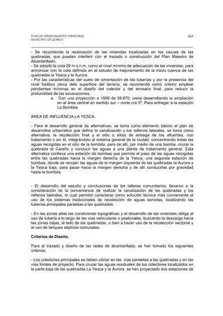 PLAN DE ORDENAMIENTO TERRITORIAL
MUNICIPIO DE QUIBDO
465
- Se recomienda la reubicación de las viviendas localizadas en los cauces de las
quebradas, que puedan interferir con el trazado o construcción del Plan Maestro de
Alcantarillado.
- Se adoptó la cota 29 m.s.n.m, como el nivel mínimo de adecuación de las viviendas, para
armonizar con la cota definida en el estudio de mejoramiento de la micro cuenca de las
quebradas la Yesca y la Aurora.
- Por las características del suelo de cimentación de las tuberías y por la presencia del
nivel freático cerca dela superficie del terreno, se recomendó como criterio emplear
pendientes mínimas en el diseño del colector y del emisario final, para reducir la
profundidad de las excavaciones.
a. Con una proyección a 1999 de 59.670, viene desarrollando la ampliación
en el área central en sentido sur – norte cra 5ª. Para entregar a la estación
La Bombita
AREA DE INFLUENCIA LA YESCA.
- Para el desarrollo general de alternativas, se toma como elemento básico el plan de
desarrollos urbanístico que define la canalización y los rellenos laterales, se toma como
alternativa, la recolección final y el sitio o sitios de entrega de los afluentes, con
tratamiento o sin él, integrándolo al sistema general de la ciudad, concentrando todas las
aguas recogidas en el sitio de la bombita, para de allí, por medio de una bomba, cruzar la
quebrada el Caraño y conducir las aguas a una planta de tratamiento general. Esta
alternativa conlleva una estación de bombas que permita el paso de las aguas recogidas
entre las quebradas hacia la margen derecha de la Yesca, una segunda estación de
bombas, donde se recojan las aguas de la margen izquierda de las quebradas la Aurora y
la Yesca baja, para pasar hacia la margen derecha y de allí conducirlas por gravedad
hasta la bombita.
- El desarrollo del estudio y conclusiones de los talleres comunitarios, llevaron a la
consideración de la conveniencia de realizar la canalización de las quebradas y los
rellenos laterales, lo cual permitió considerar como solución técnica más conveniente el
uso de los sistemas tradicionales de recolección de aguas servidas, localizando las
tuberías principales paralelas a las quebradas.
- En las zonas altas las condiciones topográficas y el desarrollo de las viviendas obliga al
uso de tubería a lo largo de las vías vehiculares o peatonales, buscando la descarga hacia
las zonas bajas, al lado de las quebradas, o bien a hacer uso de la recolección sectorial y
el uso de tanques sépticos comunales.
Criterios de Diseño.
Para el trazado y diseño de las redes de alcantarillado, se han tomado los siguientes
criterios;
- Los colectores principales se deben ubicar en las vías paralelas a las quebradas y en las
vías límites de proyecto. Para cruzar las aguas residuales de los colectores localizados en
la parte baja de las quebradas La Yesca y la Aurora, se han proyectado dos estaciones de
 