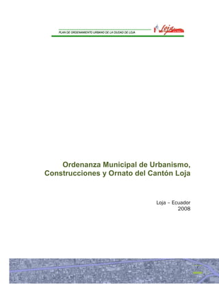 DE
   PLAN DE ORDENAMIENTO URBANO DE LA CIUDAD DE LOJA




    Ordenanza Municipal de Urbanismo,
Construcciones y Ornato del Cantón Loja


                                                      Loja – Ecuador
                                                               2008




                                                                       1
 