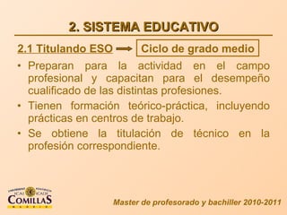 2. SISTEMA EDUCATIVO Preparan para la actividad en el campo profesional y capacitan para el desempeño cualificado de las distintas profesiones. Tienen formación teórico-práctica, incluyendo prácticas en centros de trabajo. Se obtiene la titulación de técnico en la profesión correspondiente. Master de profesorado y bachiller 2010-2011 2.1 Titulando ESO Ciclo de grado medio 