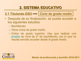2. SISTEMA EDUCATIVO Después de su finalización, se puede acceder a los siguientes estudios: Bachillerato Otros ciclos de grado medio. Ciclos de grado superior: Hay que realizar una  prueba  de nivel de 2º de bachillerato, por lo que no resulta sencillo acceder desde el grado medio. Master de profesorado y bachiller 2010-2011 2.1 Titulando ESO Ciclo de grado medio 