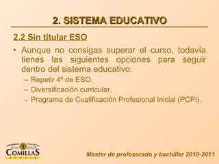 2. SISTEMA EDUCATIVO Aunque no consigas superar el curso, todavía tienes las siguientes opciones para seguir dentro del sistema educativo: Repetir 4º de ESO. Diversificación curricular. Programa de Cualificación Profesional Inicial (PCPI). Master de profesorado y bachiller 2010-2011 2.2 Sin titular ESO 