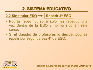 2. SISTEMA EDUCATIVO Podrás repetir curso si sólo has repetido una vez dentro de la ESO y no ha sido en este curso. Si el claustro de profesores lo decide, podrías repetir por segunda vez 4º de ESO. Master de profesorado y bachiller 2010-2011 2.2 Sin titular ESO Repetir 4º ESO 
