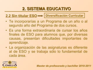 2. SISTEMA EDUCATIVO Te incorporarías a un Programa de un año o al segundo año del Programa de dos cursos. Es una forma extraordinaria de cursar los años finales de ESO para alumnos que, por diversas causas, presentan dificultades importantes de aprendizaje. La organización de las asignaturas es diferente al de ESO y se trabaja sólo lo fundamental de cada área. Master de profesorado y bachiller 2010-2011 2.2 Sin titular ESO Diversificación Curricular 